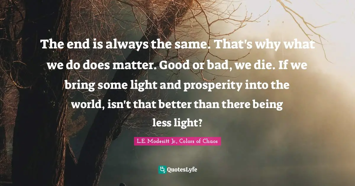 The end is always the same. That's why what we do does matter. Good or bad, we die. If we bring some light and prosperity into the world, isn't that better than there being less light?