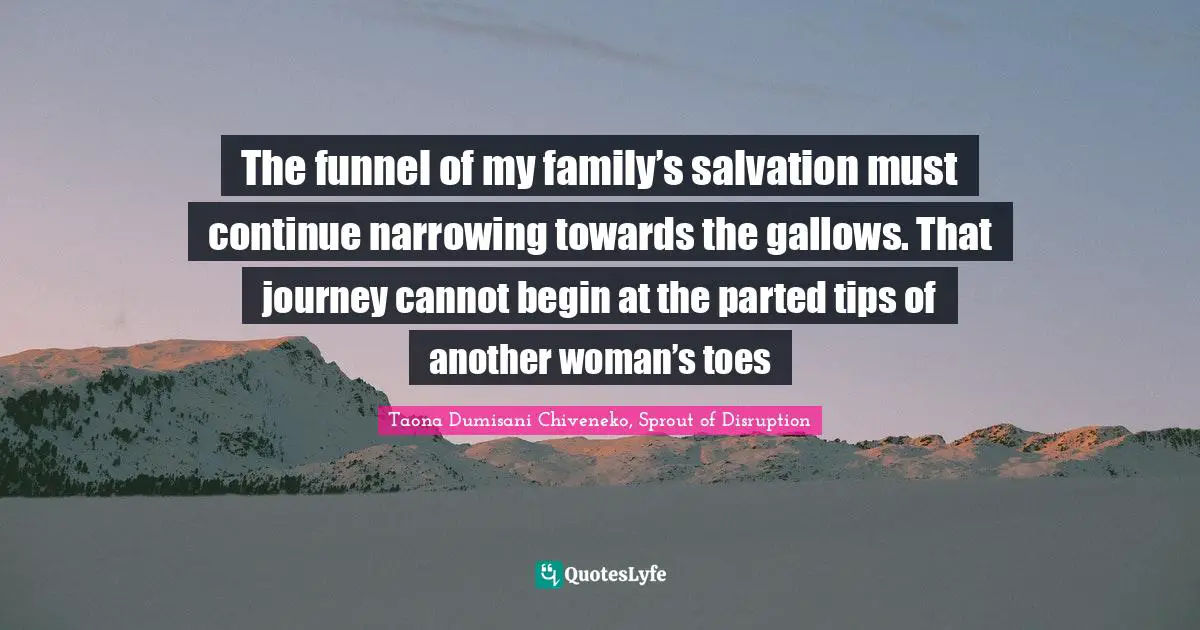 The funnel of my family’s salvation must continue narrowing towards the gallows. That journey cannot begin at the parted tips of another woman’s toes