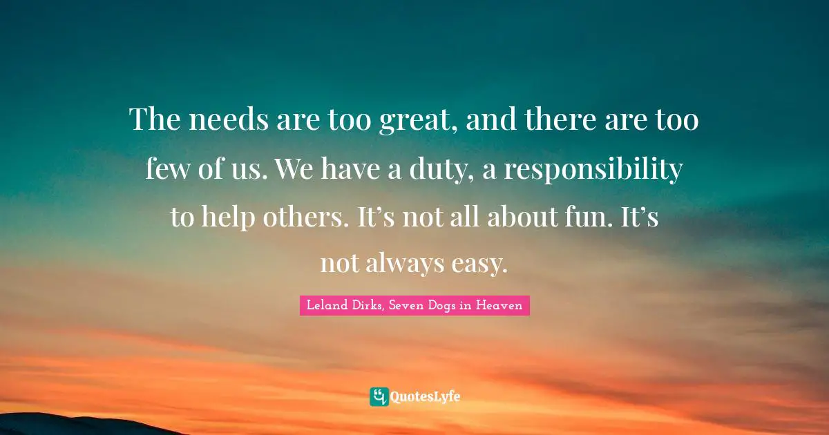 The needs are too great, and there are too few of us. We have a duty, a responsibility to help others. It’s not all about fun. It’s not always easy.