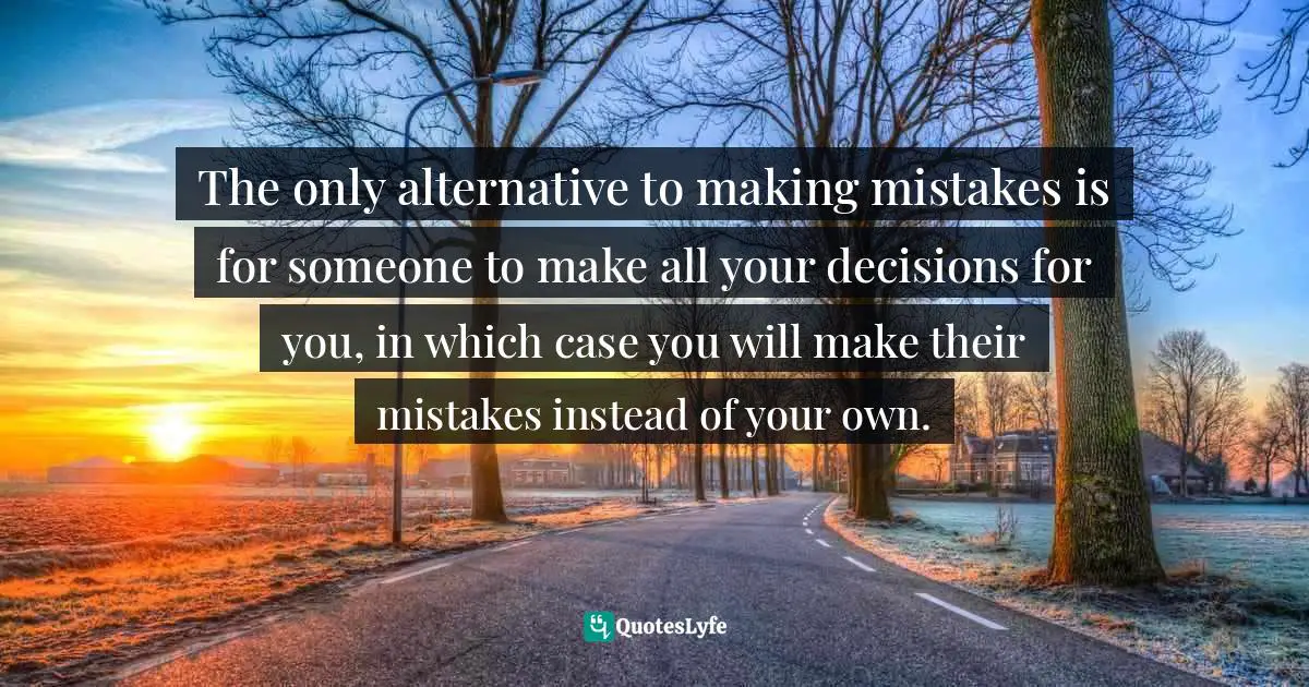 The only alternative to making mistakes is for someone to make all your decisions for you, in which case you will make their mistakes instead of your own.
