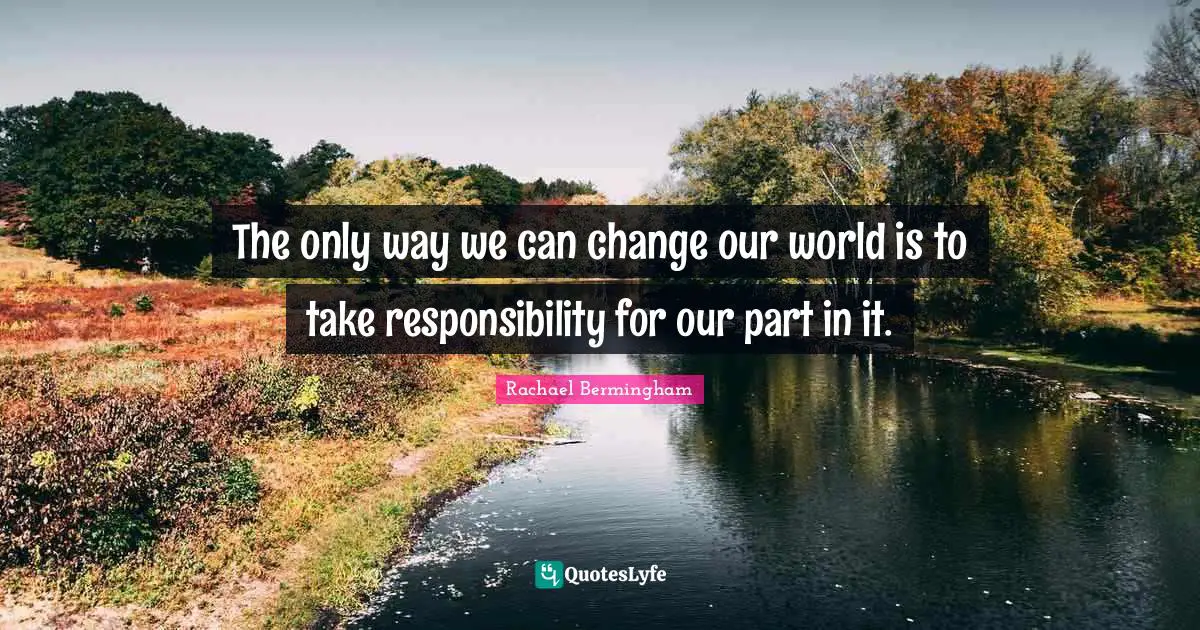 The only way we can change our world is to take responsibility for our part in it.