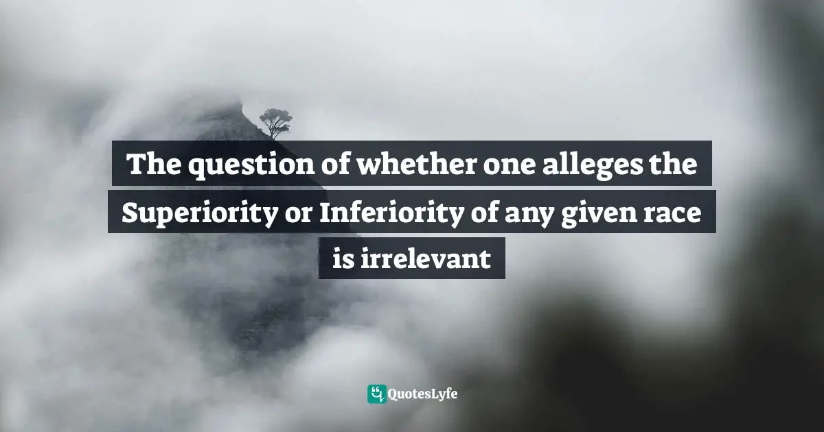 The question of whether one alleges the Superiority or Inferiority of any given race is irrelevant