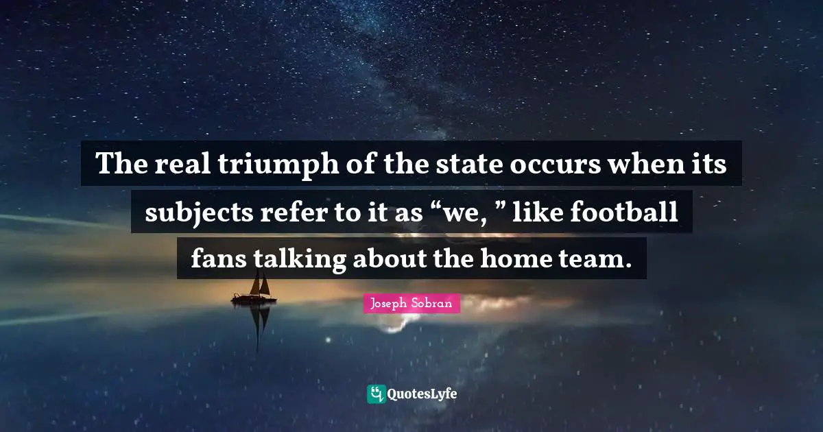 The real triumph of the state occurs when its subjects refer to it as “we, ” like football fans talking about the home team.