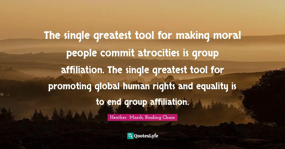 Heather Marsh Quotes: "The single greatest tool for making moral people commit atrocities is group affiliation. The single greatest tool for promoting global human rights and equality is to end group affiliation."