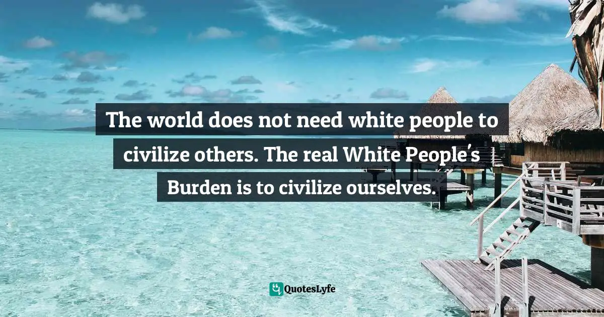 Robert Jensen, The Heart of Whiteness: Confronting Race, Racism, and White Privilege Quotes: The world does not need white people to civilize others. The real White People's Burden is to civilize ourselves.