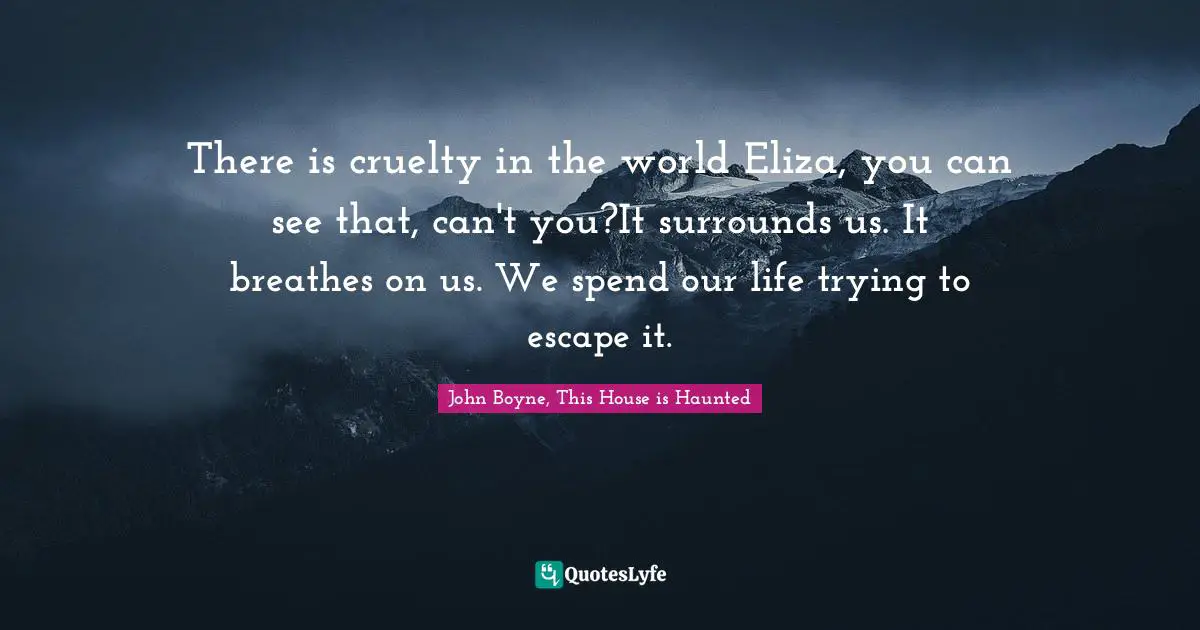 There is cruelty in the world Eliza, you can see that, can't you?It surrounds us. It breathes on us. We spend our life trying to escape it.