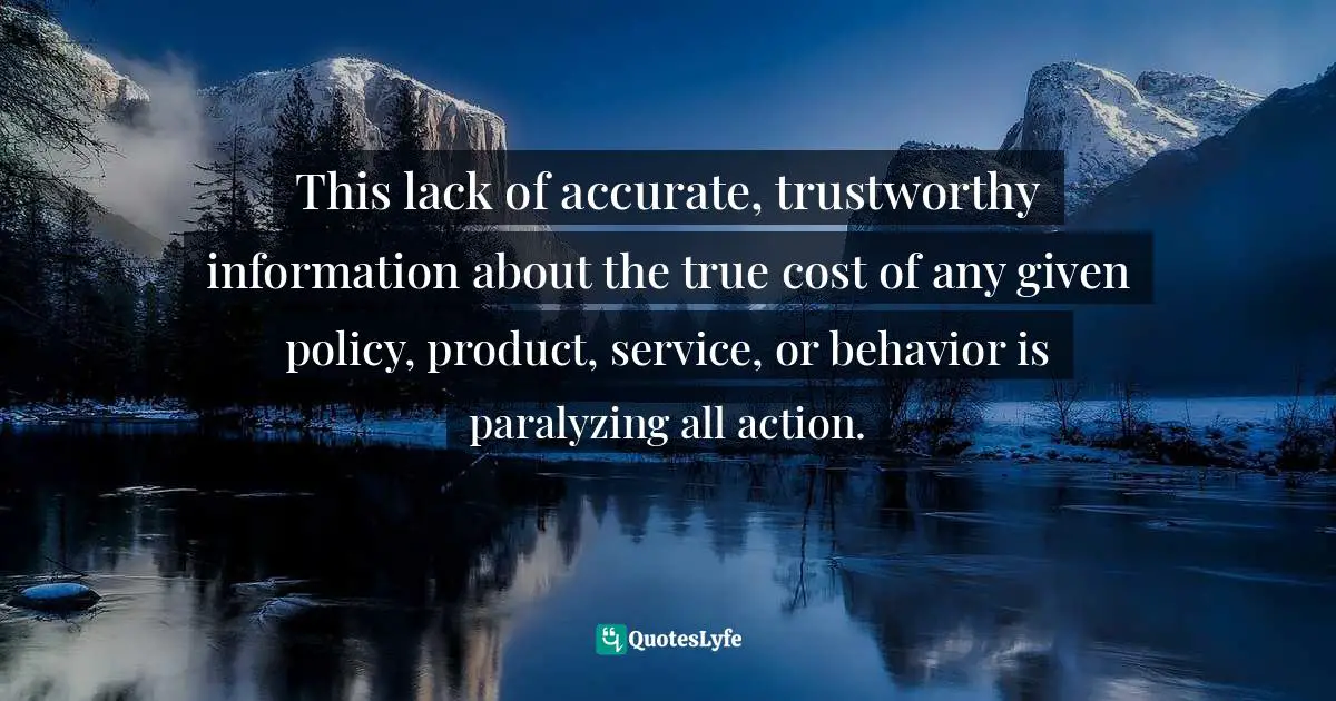 This lack of accurate, trustworthy information about the true cost of any given policy, product, service, or behavior is paralyzing all action.