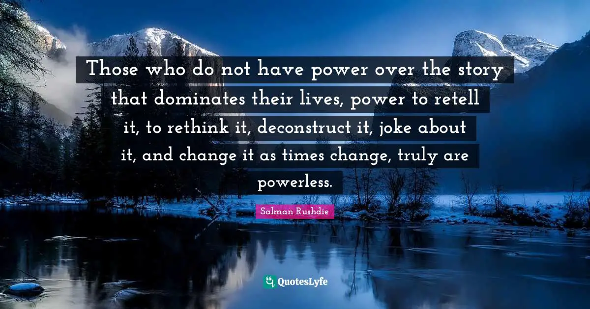Those who do not have power over the story that dominates their lives, power to retell it, to rethink it, deconstruct it, joke about it, and change it as times change, truly are powerless.
