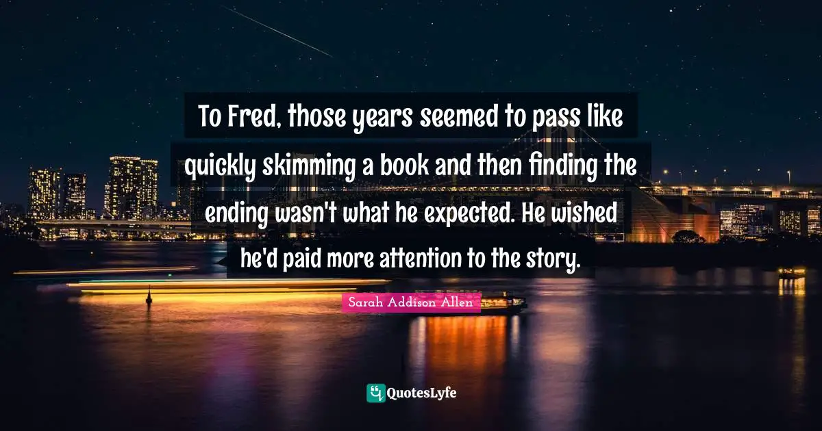 To Fred, those years seemed to pass like quickly skimming a book and then finding the ending wasn't what he expected. He wished he'd paid more attention to the story.
