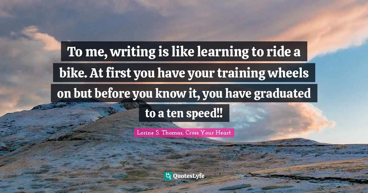 To me, writing is like learning to ride a bike. At first you have your training wheels on but before you know it, you have graduated to a ten speed!!