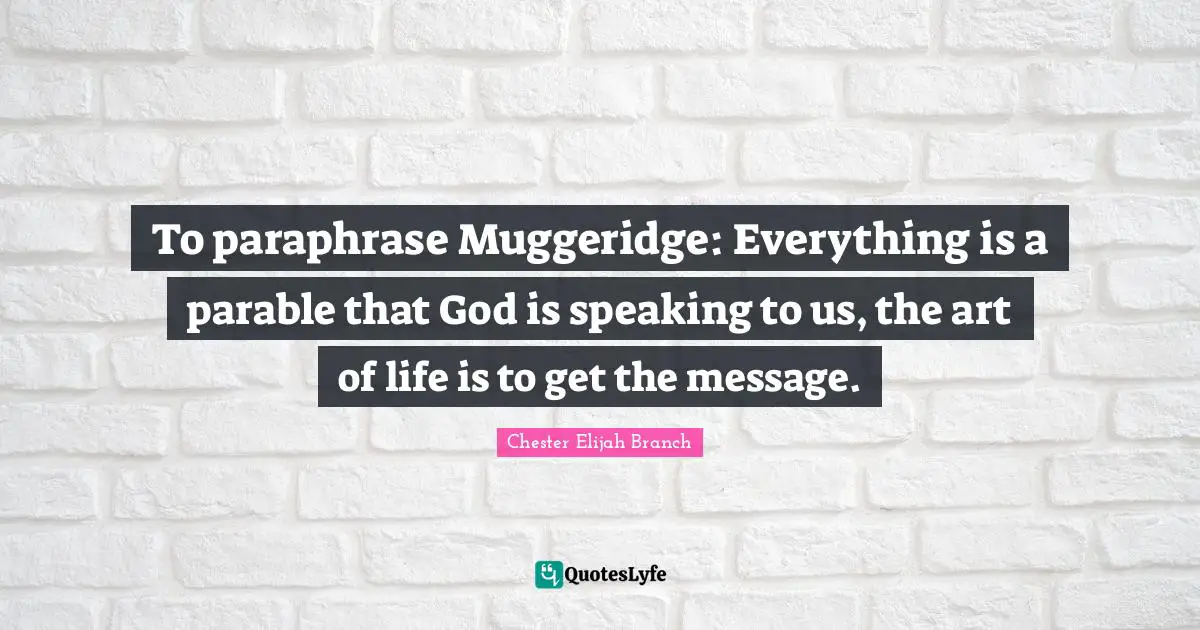 To paraphrase Muggeridge: Everything is a parable that God is speaking to us, the art of life is to get the message.