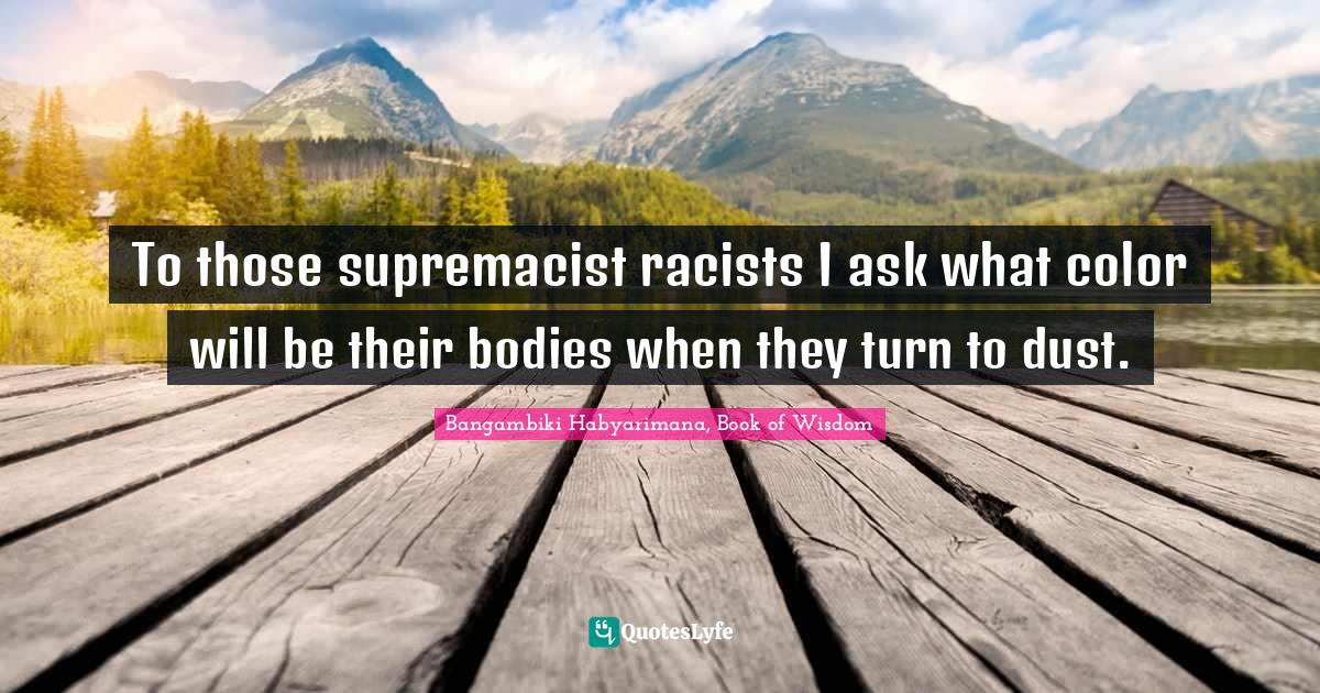 To those supremacist racists I ask what color will be their bodies when they turn to dust.