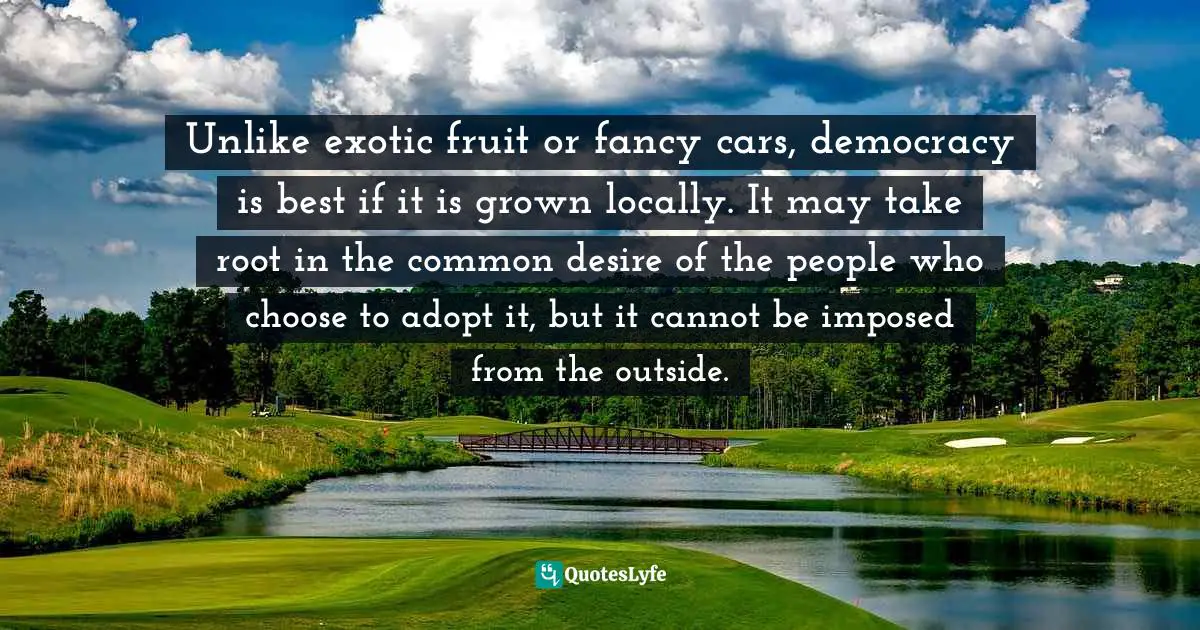 Unlike exotic fruit or fancy cars, democracy is best if it is grown locally. It may take root in the common desire of the people who choose to adopt it, but it cannot be imposed from the outside.