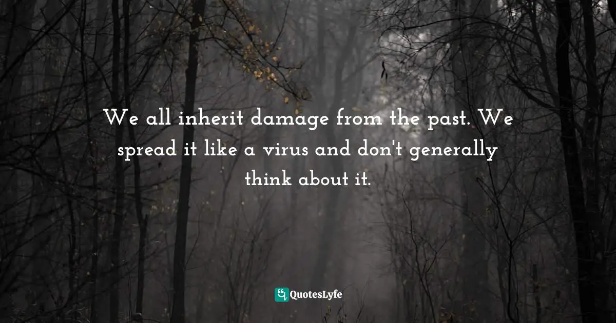 We all inherit damage from the past. We spread it like a virus and don't generally think about it.