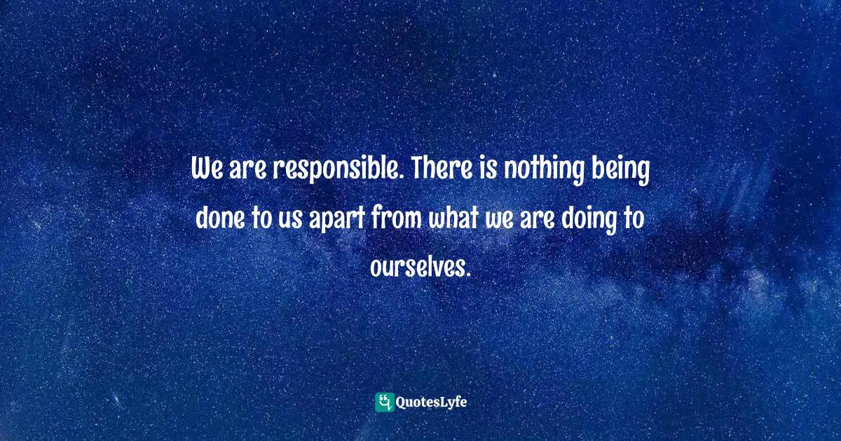 We are responsible. There is nothing being done to us apart from what we are doing to ourselves.