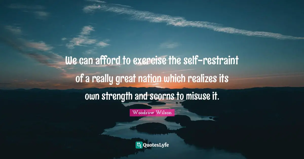 We can afford to exercise the self-restraint of a really great nation which realizes its own strength and scorns to misuse it.