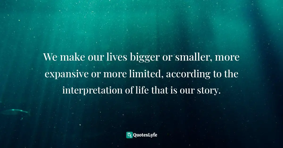 We make our lives bigger or smaller, more expansive or more limited, according to the interpretation of life that is our story.