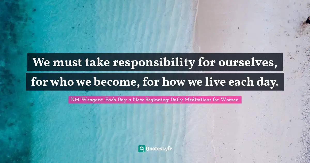 Kitt Weagant, Each Day A New Beginning: Daily Meditations For Women Quotes: "We must take responsibility for ourselves, for who we become, for how we live each day."