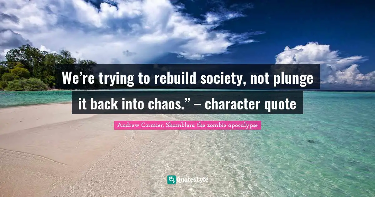 Zombie Apocalypse Quotes: "We’re trying to rebuild society, not plunge it back into chaos.” – character quote"