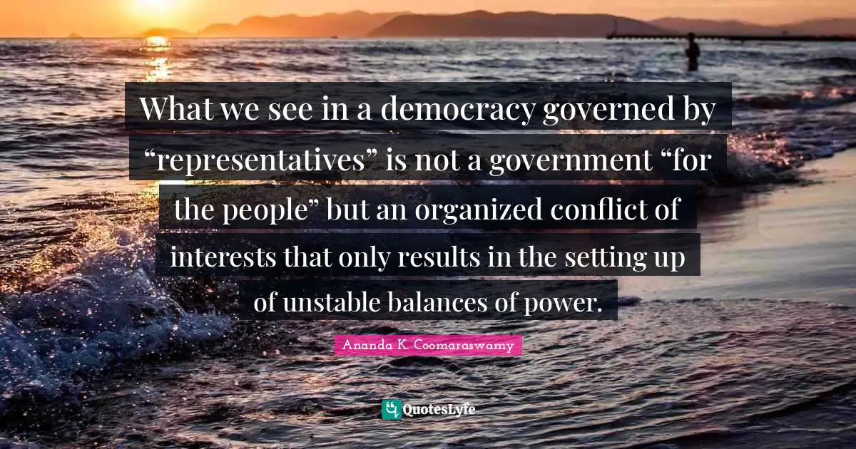What we see in a democracy governed by “representatives” is not a government “for the people” but an organized conflict of interests that only results in the setting up of unstable balances of power.