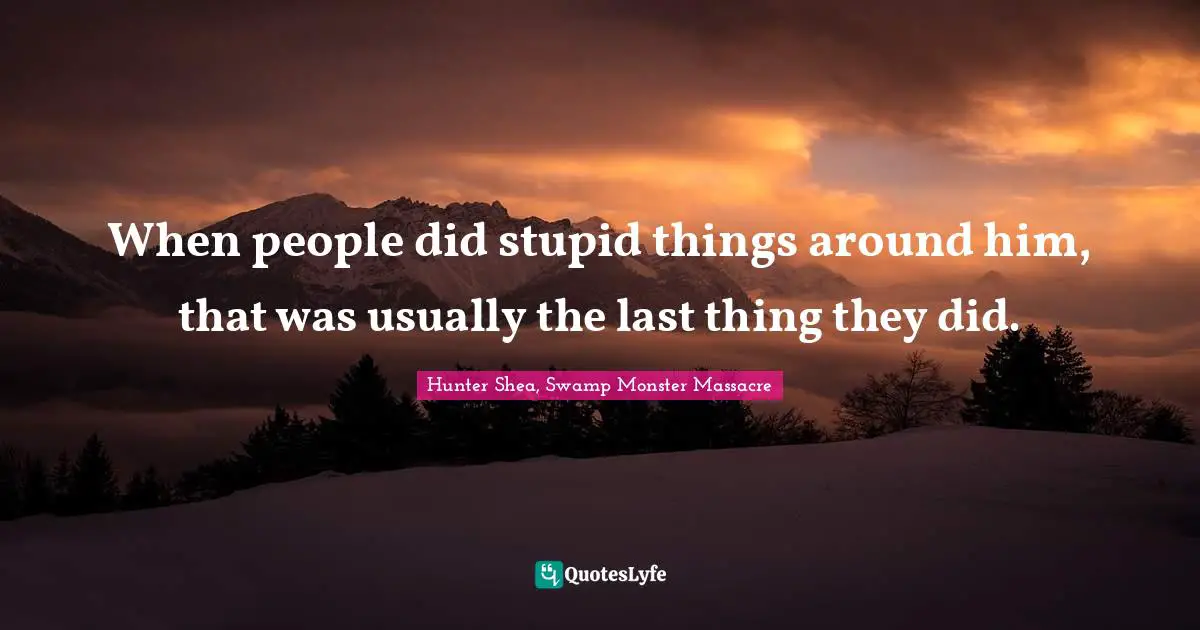 When people did stupid things around him, that was usually the last thing they did.