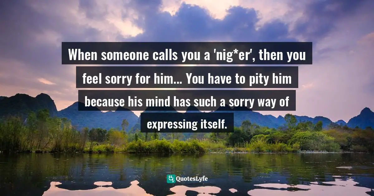 When someone calls you a 'nig*er', then you feel sorry for him... You have to pity him because his mind has such a sorry way of expressing itself.
