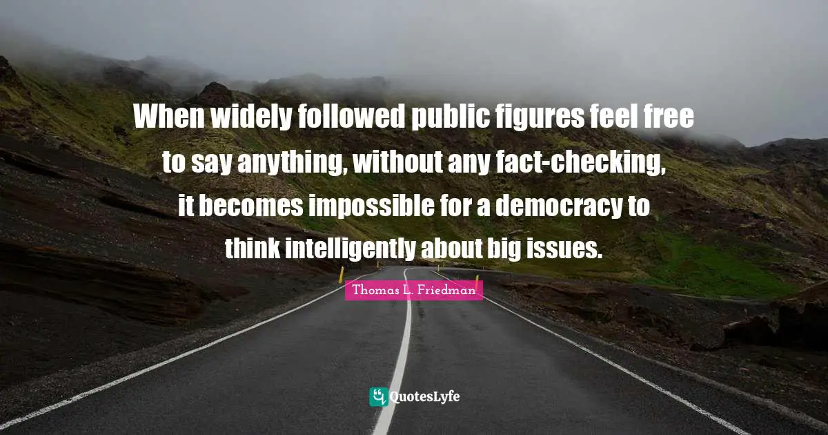Thomas L. Friedman Quotes: "When widely followed public figures feel free to say anything, without any fact-checking, it becomes impossible for a democracy to think intelligently about big issues."