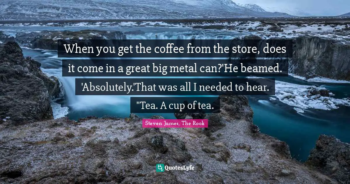 When you get the coffee from the store, does it come in a great big metal can?'He beamed. 'Absolutely.'That was all I needed to hear. "Tea. A cup of tea.