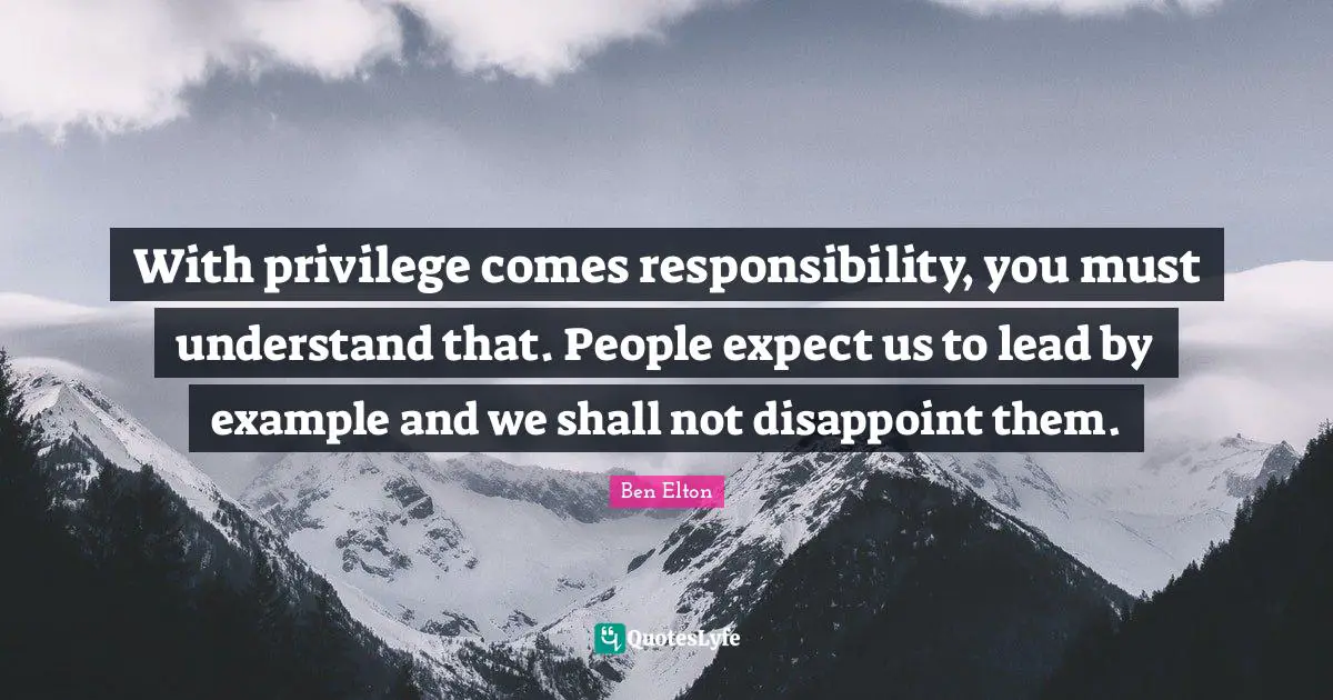 With privilege comes responsibility, you must understand that. People expect us to lead by example and we shall not disappoint them.