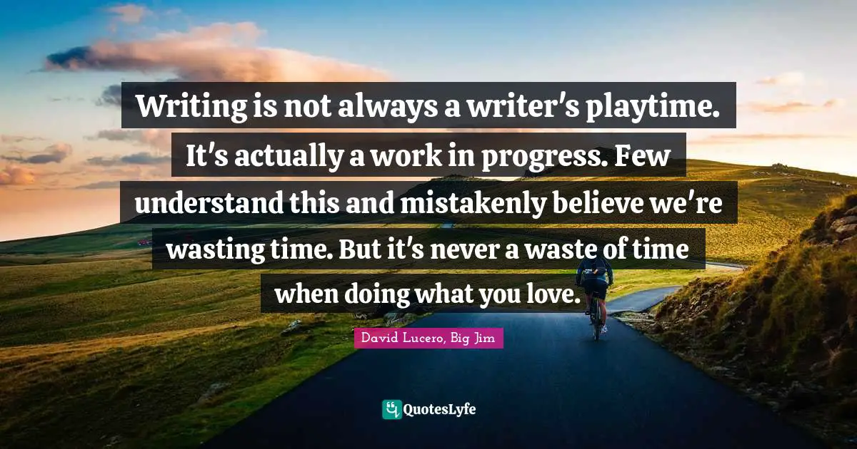 Writing is not always a writer's playtime. It's actually a work in progress. Few understand this and mistakenly believe we're wasting time. But it's never a waste of time when doing what you love.