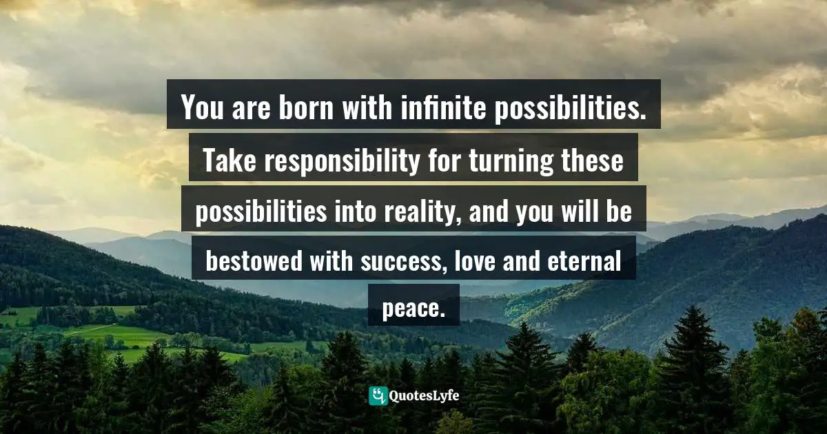 You are born with infinite possibilities. Take responsibility for turning these possibilities into reality, and you will be bestowed with success, love and eternal peace.
