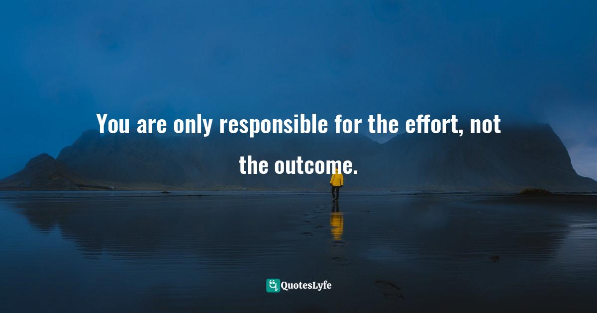 You are only responsible for the effort, not the outcome.