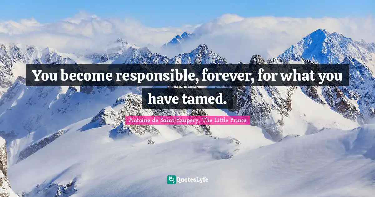 You become responsible, forever, for what you have tamed.