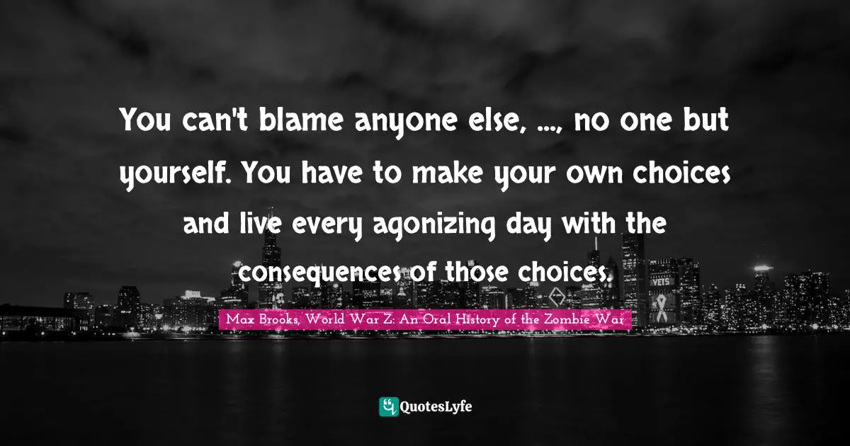Choices And Consequences Quotes: "You can't blame anyone else, ..., no one but yourself. You have to make your own choices and live every agonizing day with the consequences of those choices."