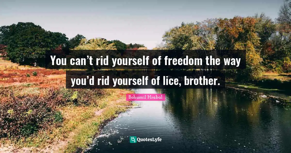 You can’t rid yourself of freedom the way you’d rid yourself of lice, brother.