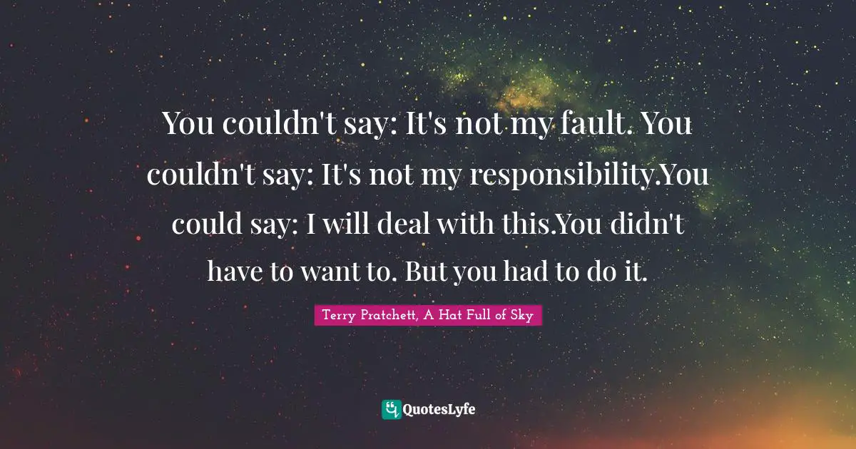 Terry Pratchett, A Hat Full Of Sky Quotes: "You couldn't say: It's not my fault. You couldn't say: It's not my responsibility.You could say: I will deal with this.You didn't have to want to. But you had to do it."