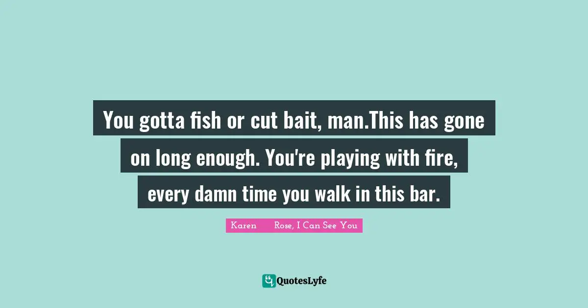 You gotta fish or cut bait, man.This has gone on long enough. You're playing with fire, every damn time you walk in this bar.