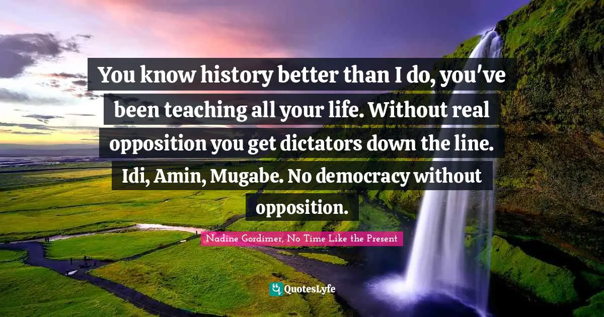 It's A Present Quotes: "You know history better than I do, you've been teaching all your life. Without real opposition you get dictators down the line. Idi, Amin, Mugabe. No democracy without opposition."