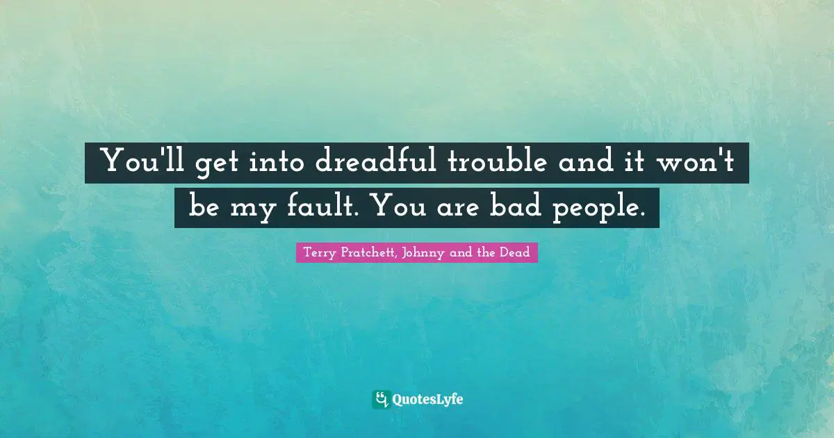 You'll get into dreadful trouble and it won't be my fault. You are bad people.