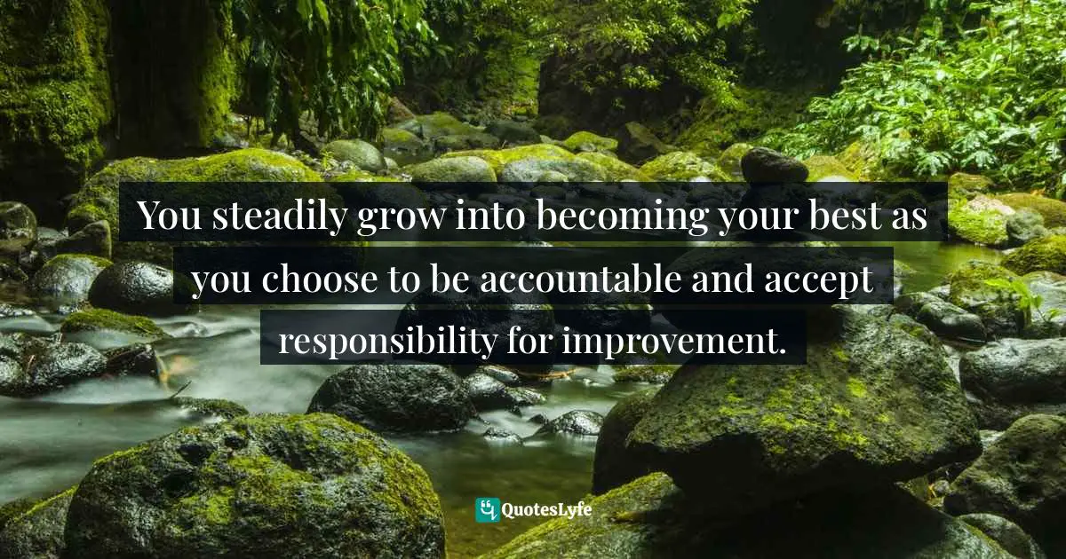 You steadily grow into becoming your best as you choose to be accountable and accept responsibility for improvement.