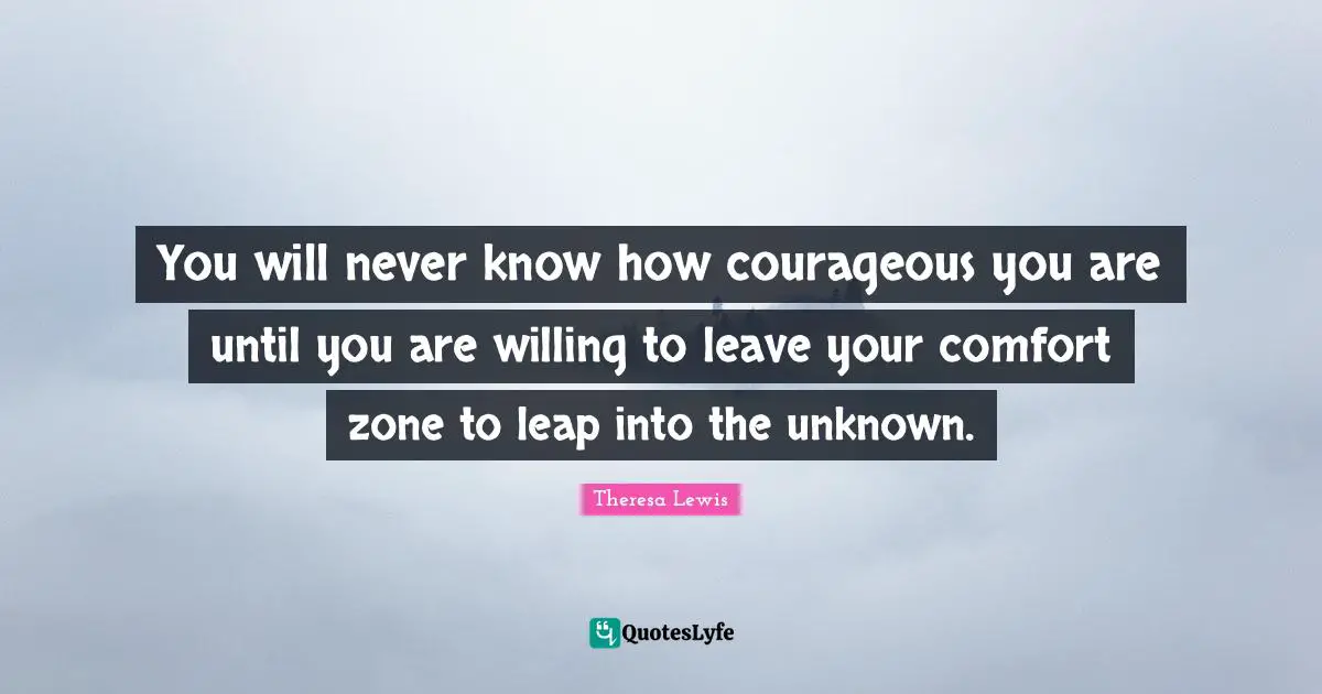You will never know how courageous you are until you are willing to leave your comfort zone to leap into the unknown.