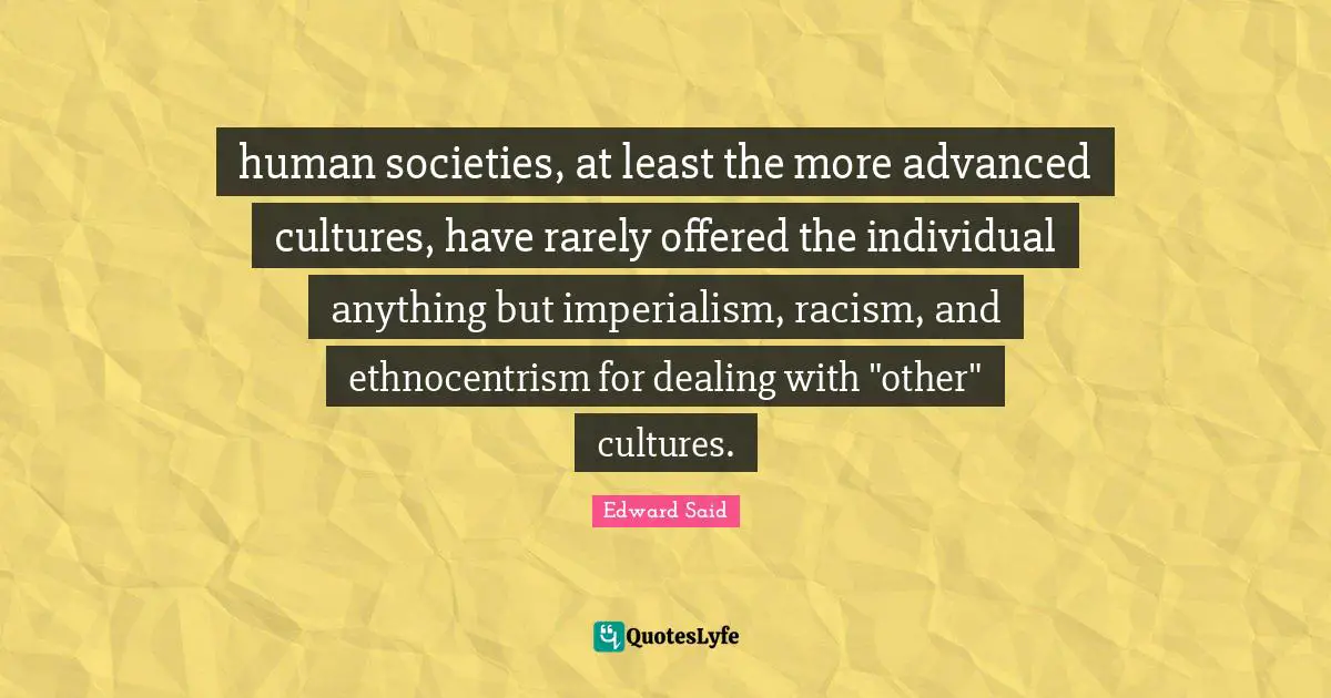 Edward Said Quotes: "human societies, at least the more advanced cultures, have rarely offered the individual anything but imperialism, racism, and ethnocentrism for dealing with "other" cultures."