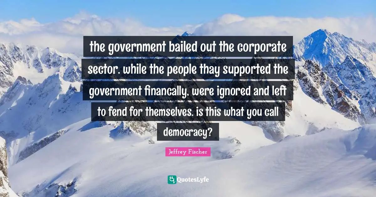 the government bailed out the corporate sector. while the people thay supported the government financally, were ignored and left to fend for themselves. is this what you call democracy?