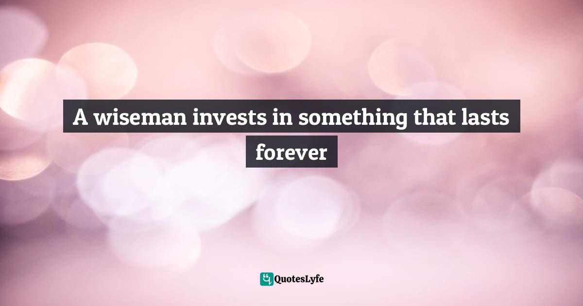 A wiseman invests in something that lasts forever
