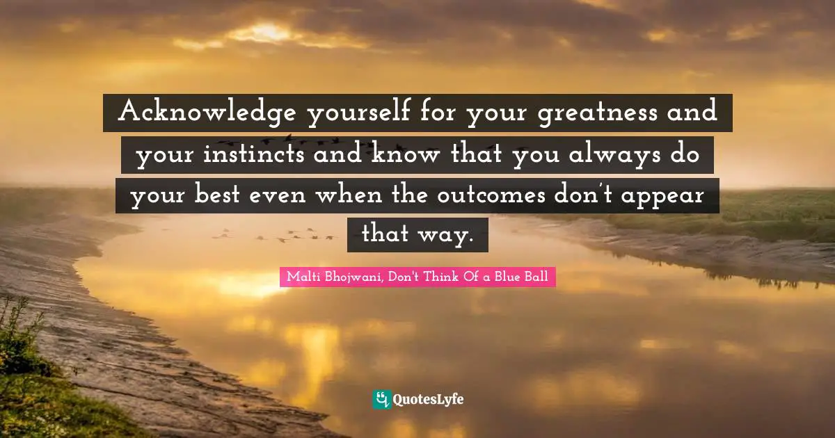 Acknowledge yourself for your greatness and your instincts and know that you always do your best even when the outcomes don’t appear that way.
