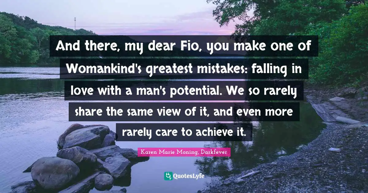 And there, my dear Fio, you make one of Womankind's greatest mistakes: falling in love with a man's potential. We so rarely share the same view of it, and even more rarely care to achieve it.