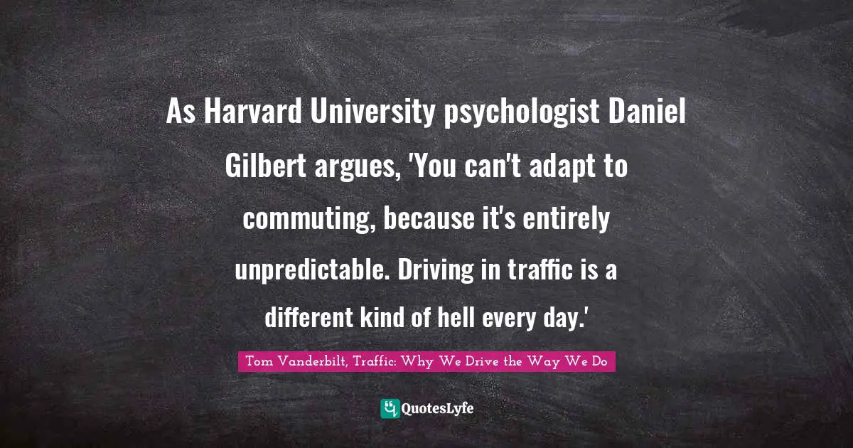 As Harvard University psychologist Daniel Gilbert argues, 'You can't adapt to commuting, because it's entirely unpredictable. Driving in traffic is a different kind of hell every day.'