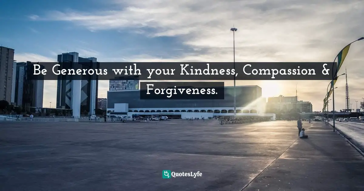 Be Generous with your Kindness, Compassion & Forgiveness.