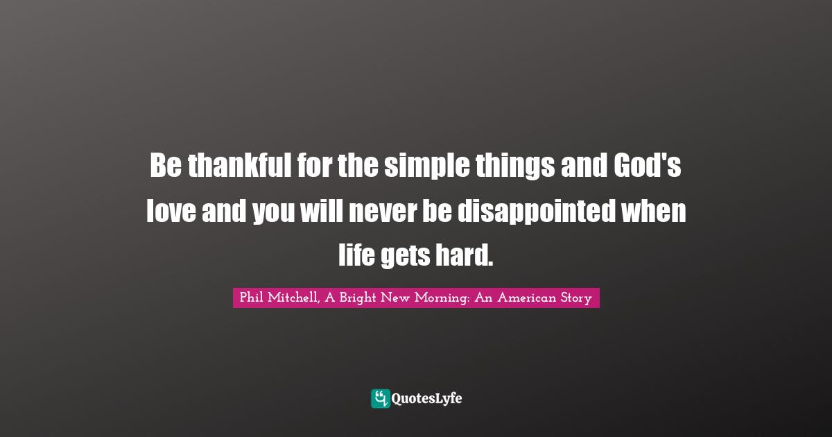 Be thankful for the simple things and God's love and you will never be disappointed when life gets hard.