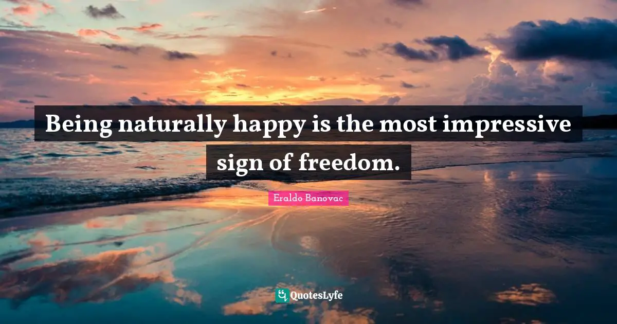 Being naturally happy is the most impressive sign of freedom.